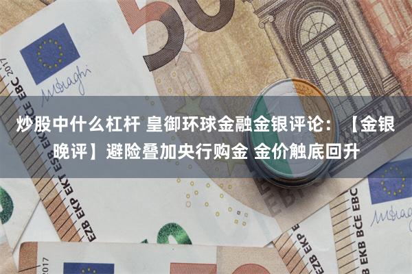 炒股中什么杠杆 皇御环球金融金银评论：【金银晚评】避险叠加央行购金 金价触底回升