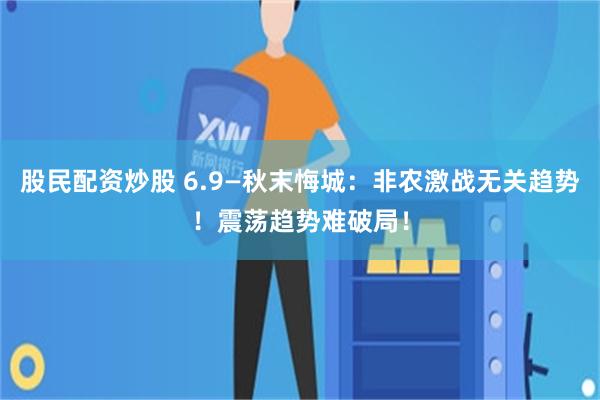 股民配资炒股 6.9—秋末悔城：非农激战无关趋势！震荡趋势难破局！