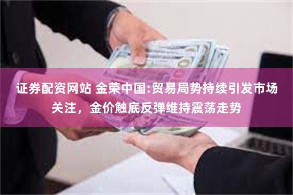 证券配资网站 金荣中国:贸易局势持续引发市场关注，金价触底反弹维持震荡走势