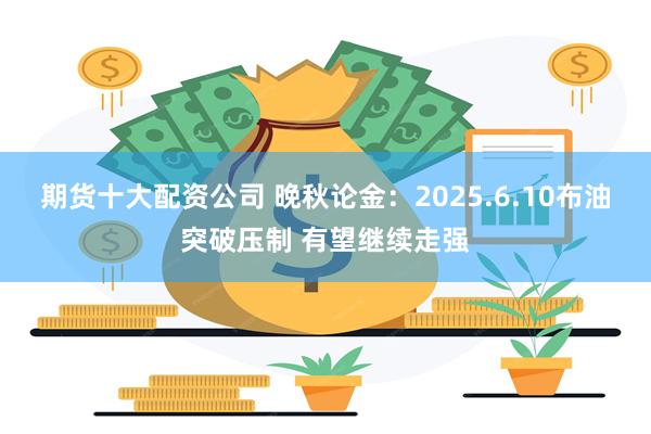 期货十大配资公司 晚秋论金：2025.6.10布油突破压制 有望继续走强