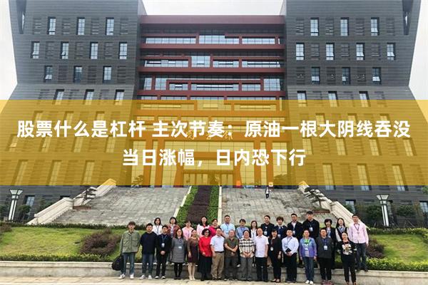 股票什么是杠杆 主次节奏：原油一根大阴线吞没当日涨幅，日内恐下行