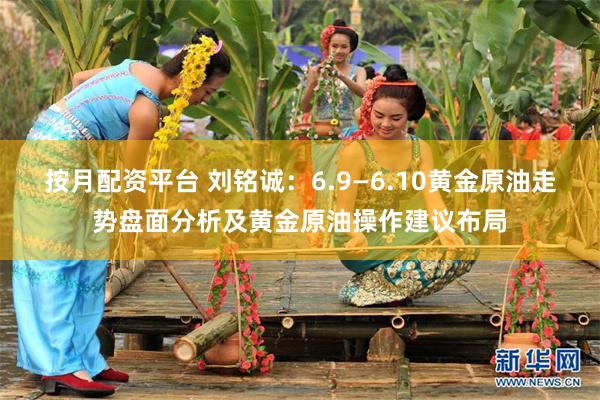 按月配资平台 刘铭诚：6.9—6.10黄金原油走势盘面分析及黄金原油操作建议布局