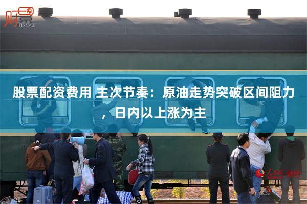 股票配资费用 主次节奏：原油走势突破区间阻力，日内以上涨为主