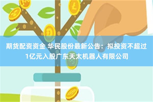 期货配资资金 华民股份最新公告：拟投资不超过1亿元入股广东天太机器人有限公司