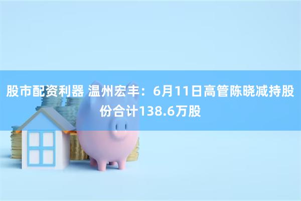 股市配资利器 温州宏丰：6月11日高管陈晓减持股份合计138.6万股