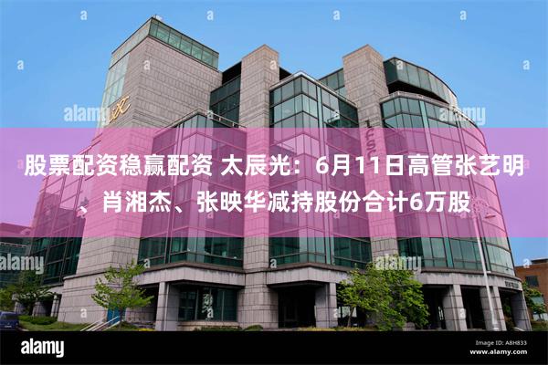股票配资稳赢配资 太辰光：6月11日高管张艺明、肖湘杰、张映华减持股份合计6万股