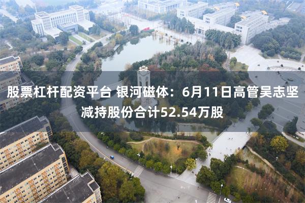 股票杠杆配资平台 银河磁体：6月11日高管吴志坚减持股份合计52.54万股