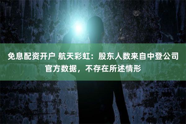 免息配资开户 航天彩虹：股东人数来自中登公司官方数据，不存在所述情形