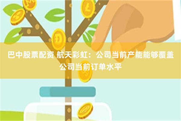 巴中股票配资 航天彩虹：公司当前产能能够覆盖公司当前订单水平