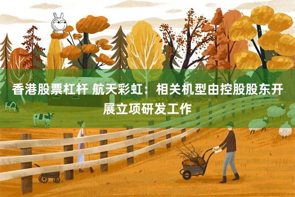 香港股票杠杆 航天彩虹：相关机型由控股股东开展立项研发工作