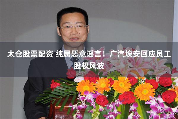 太仓股票配资 纯属恶意谣言！广汽埃安回应员工股权风波