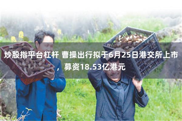 炒股指平台杠杆 曹操出行拟于6月25日港交所上市，募资18.53亿港元