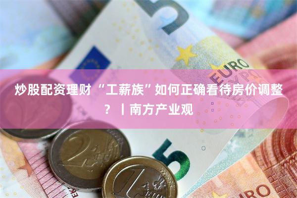 炒股配资理财 “工薪族”如何正确看待房价调整？丨南方产业观