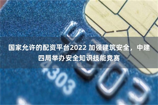 国家允许的配资平台2022 加强建筑安全，中建四局举办安全知识技能竞赛