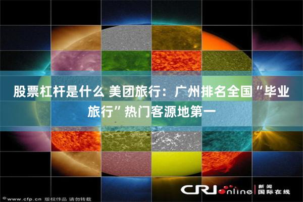 股票杠杆是什么 美团旅行：广州排名全国“毕业旅行”热门客源地第一
