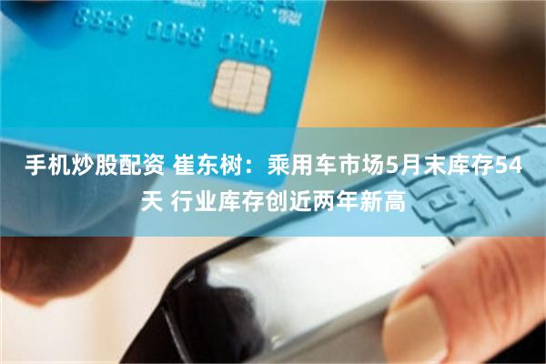 手机炒股配资 崔东树：乘用车市场5月末库存54天 行业库存创近两年新高