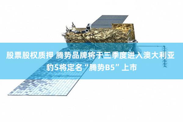 股票股权质押 腾势品牌将于三季度进入澳大利亚 豹5将定名“腾势B5”上市
