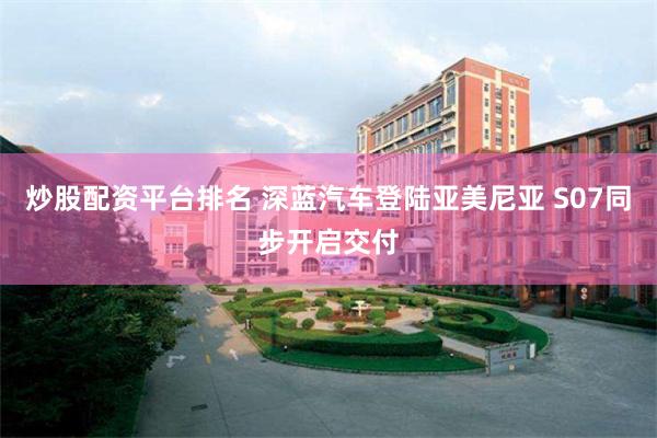 炒股配资平台排名 深蓝汽车登陆亚美尼亚 S07同步开启交付