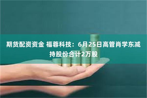 期货配资资金 福蓉科技：6月25日高管肖学东减持股份合计2万股