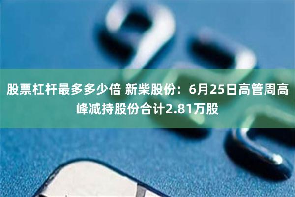 股票杠杆最多多少倍 新柴股份：6月25日高管周高峰减持股份合计2.81万股