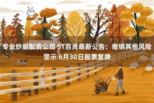 专业炒股配资公司 ST百灵最新公告：撤销其他风险警示 6月30日股票复牌