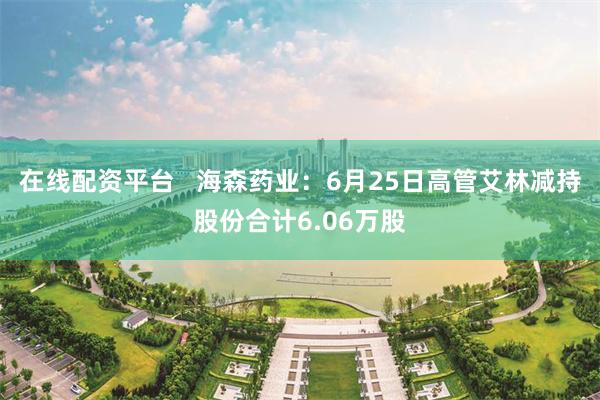 在线配资平台   海森药业：6月25日高管艾林减持股份合计6.06万股