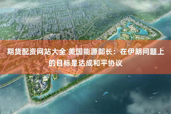期货配资网站大全 美国能源部长：在伊朗问题上的目标是达成和平协议