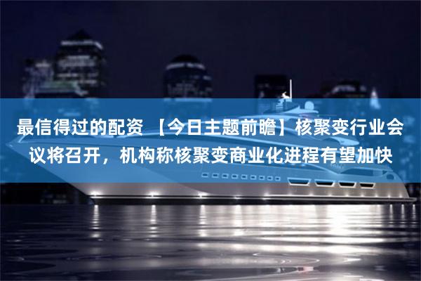 最信得过的配资 【今日主题前瞻】核聚变行业会议将召开，机构称核聚变商业化进程有望加快
