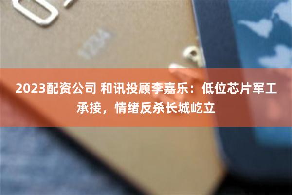 2023配资公司 和讯投顾李嘉乐：低位芯片军工承接，情绪反杀长城屹立