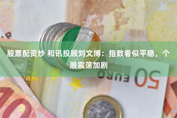 股票配资炒 和讯投顾刘文博：指数看似平稳，个股震荡加剧