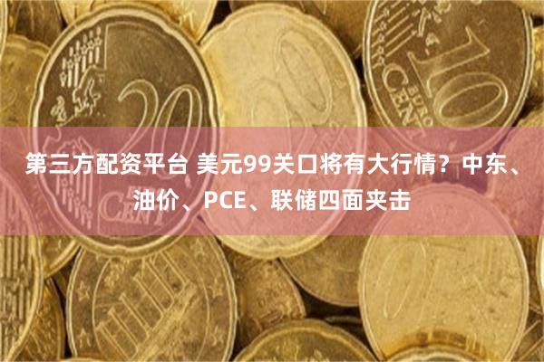 第三方配资平台 美元99关口将有大行情？中东、油价、PCE、联储四面夹击