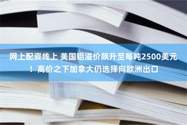 网上配资线上 美国铝溢价飙升至每吨2500美元！高价之下加拿大仍选择向欧洲出口