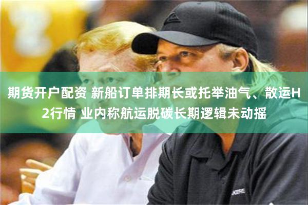 期货开户配资 新船订单排期长或托举油气、散运H2行情 业内称航运脱碳长期逻辑未动摇