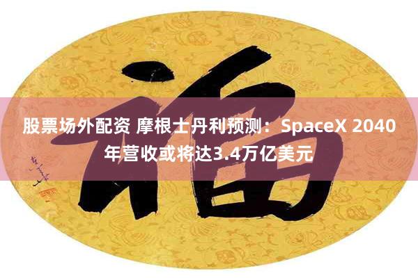 股票场外配资 摩根士丹利预测:SpaceX 2040年营收或将达3.4万亿美元