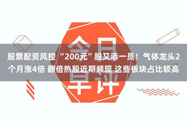 股票配资风控 “200元”股又添一员!气体龙头2个月涨4倍 翻倍热股近期频现 这些板块占比较高