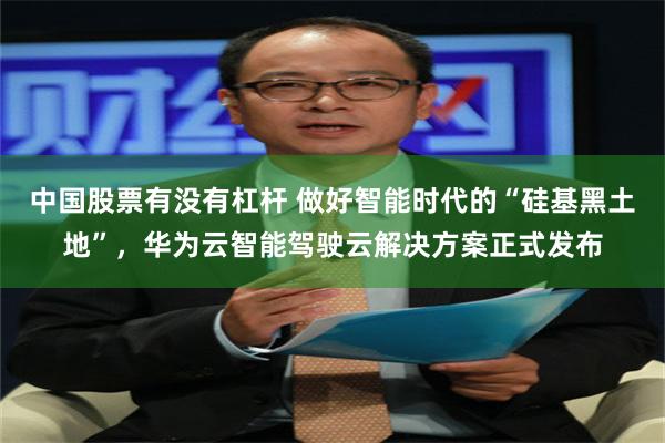 中国股票有没有杠杆 做好智能时代的“硅基黑土地”，华为云智能驾驶云解决方案正式发布