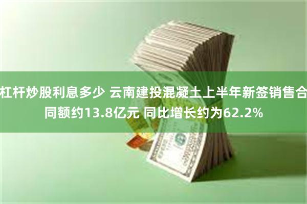杠杆炒股利息多少 云南建投混凝土上半年新签销售合同额约13.8亿元 同比增长约为62.2%