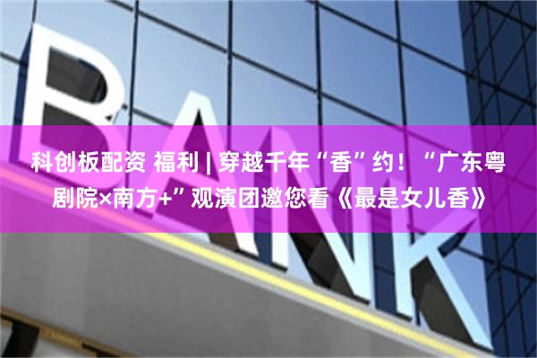 科创板配资 福利 | 穿越千年“香”约！“广东粤剧院×南方+”观演团邀您看《最是女儿香》