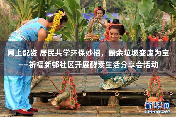 网上配资 居民共学环保妙招，厨余垃圾变废为宝——祈福新邨社区开展酵素生活分享会活动