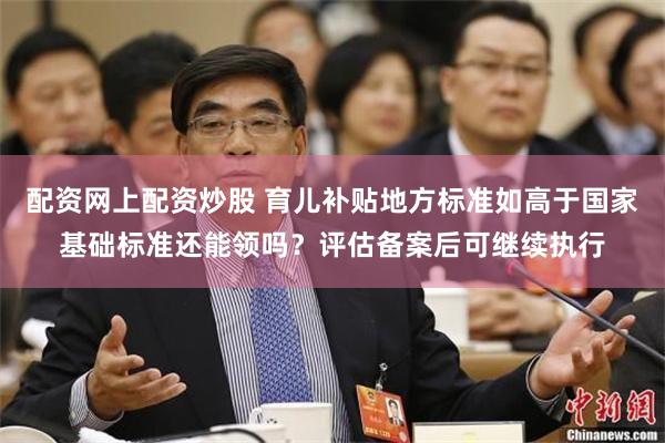 配资网上配资炒股 育儿补贴地方标准如高于国家基础标准还能领吗？评估备案后可继续执行