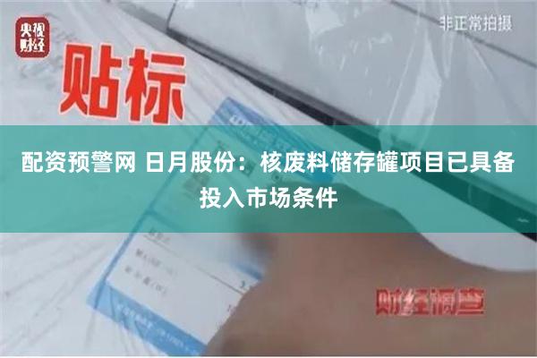 配资预警网 日月股份：核废料储存罐项目已具备投入市场条件
