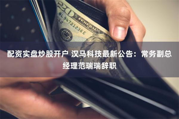 配资实盘炒股开户 汉马科技最新公告：常务副总经理范瑞瑞辞职