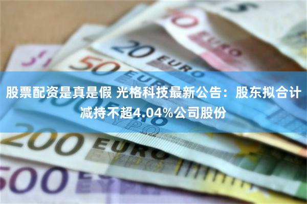 股票配资是真是假 光格科技最新公告：股东拟合计减持不超4.04%公司股份