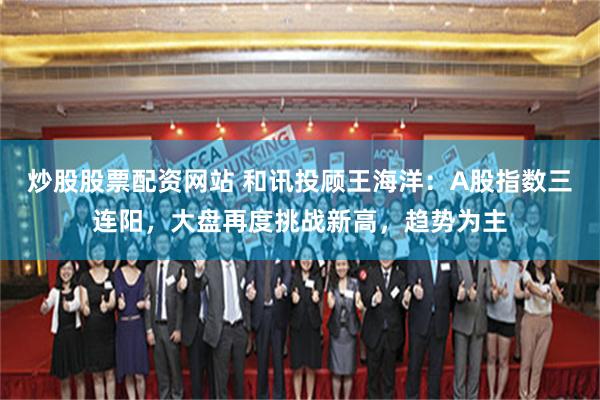 炒股股票配资网站 和讯投顾王海洋：A股指数三连阳，大盘再度挑战新高，趋势为主