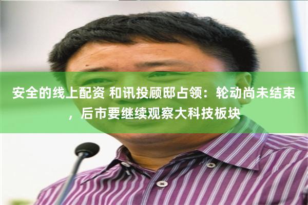 安全的线上配资 和讯投顾邸占领:轮动尚未结束,后市要继续观察大科技板块