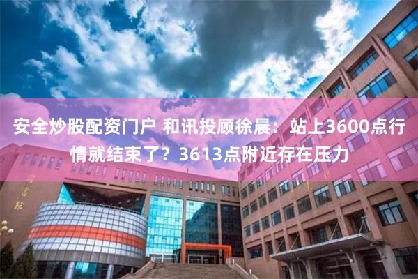 安全炒股配资门户 和讯投顾徐晨：站上3600点行情就结束了？3613点附近存在压力