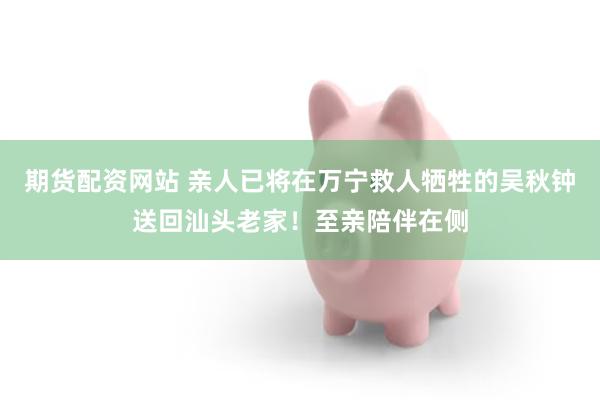 期货配资网站 亲人已将在万宁救人牺牲的吴秋钟送回汕头老家!至亲陪伴在侧