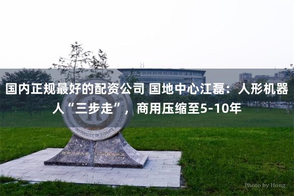 国内正规最好的配资公司 国地中心江磊：人形机器人“三步走”，商用压缩至5-10年