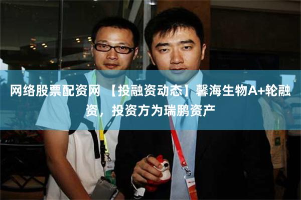 网络股票配资网 【投融资动态】馨海生物A+轮融资，投资方为瑞鹏资产