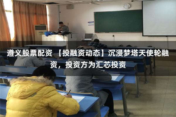 遵义股票配资 【投融资动态】沉浸梦塔天使轮融资，投资方为汇芯投资